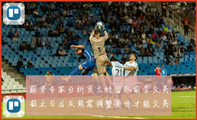 薪资专家分析莫兰特留队前景交易截止日后灰熊需调整要价才能交易