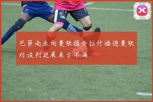 巴萨尚未向曼联报价拉什福德曼联对谈判进展表示不满