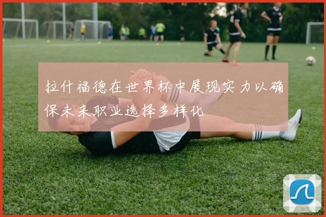 拉什福德在世界杯中展现实力以确保未来职业选择多样化