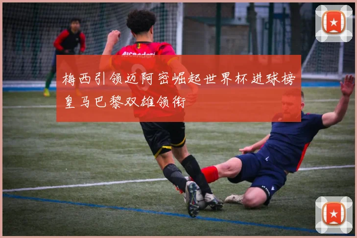 梅西引领迈阿密崛起世界杯进球榜皇马巴黎双雄领衔