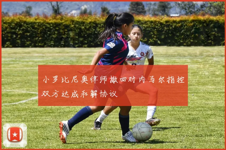 小罗比尼奥律师撤回对内马尔指控双方达成和解协议
