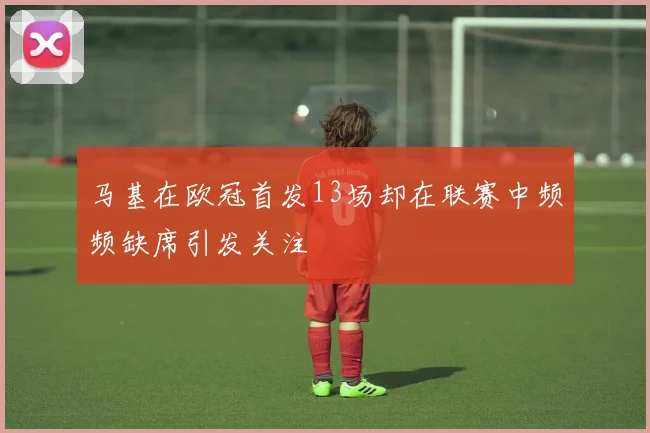 马基在欧冠首发13场却在联赛中频频缺席引发关注