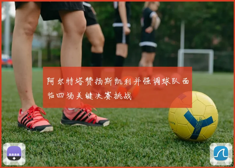 阿尔特塔赞扬斯凯利并强调球队面临四场关键决赛挑战