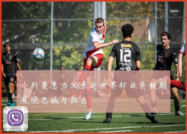小科曼愿为父亲赴世界杯放弃假期展现忠诚与担当