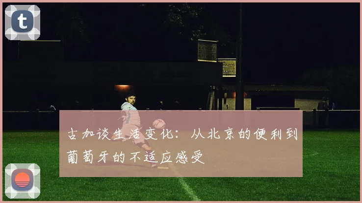 古加谈生活变化：从北京的便利到葡萄牙的不适应感受