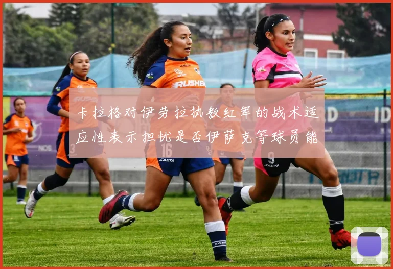 卡拉格对伊劳拉执教红军的战术适应性表示担忧是否伊萨克等球员能融入
