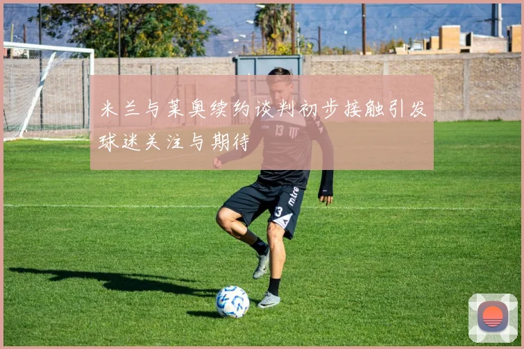 米兰与莱奥续约谈判初步接触引发球迷关注与期待