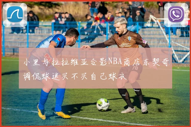 小里与拉拉维亚合影NBA商店东契奇调侃球迷买不买自己球衣