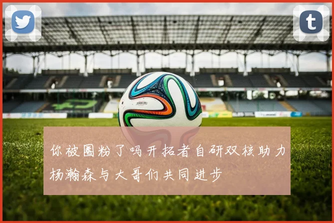 你被圈粉了吗开拓者自研双核助力杨瀚森与大哥们共同进步