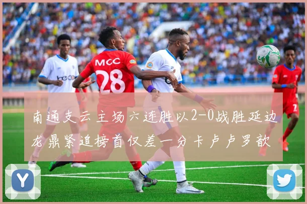 南通支云主场六连胜以2-0战胜延边龙鼎紧追榜首仅差一分卡卢卢罗歆破门助力