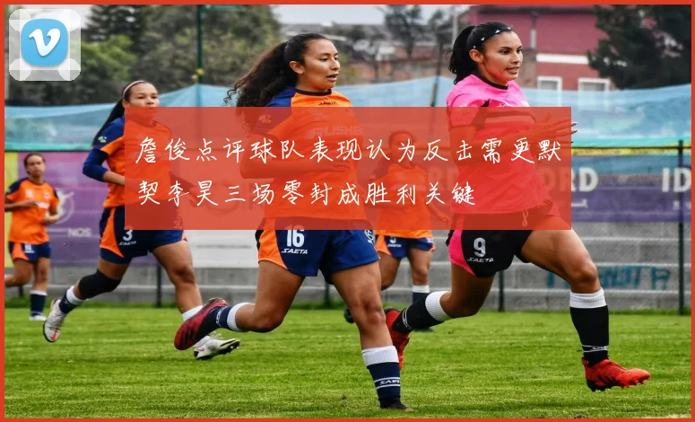 詹俊点评球队表现认为反击需更默契李昊三场零封成胜利关键