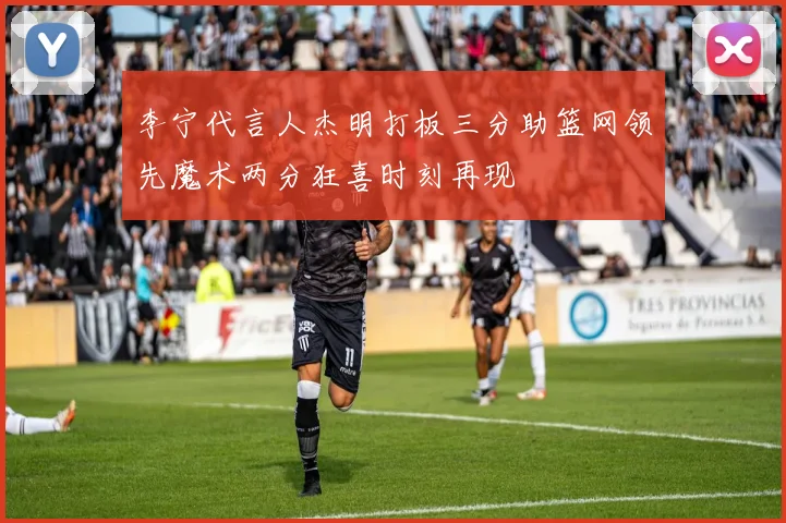 李宁代言人杰明打板三分助篮网领先魔术两分狂喜时刻再现