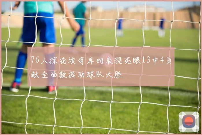 76人探花埃奇库姆表现亮眼13中4贡献全面数据助球队大胜