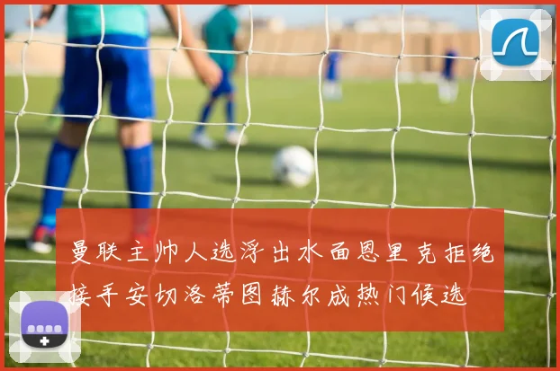 曼联主帅人选浮出水面恩里克拒绝接手安切洛蒂图赫尔成热门候选