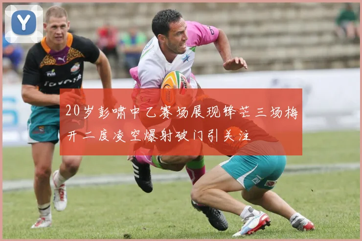 20岁彭啸中乙赛场展现锋芒三场梅开二度凌空爆射破门引关注
