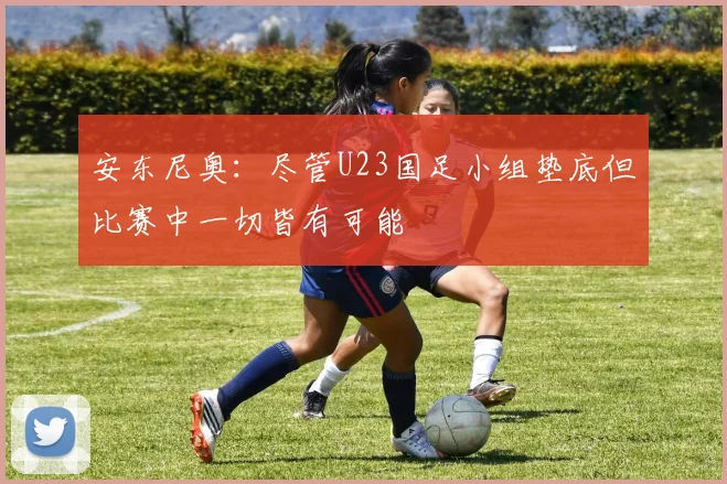 安东尼奥：尽管U23国足小组垫底但比赛中一切皆有可能