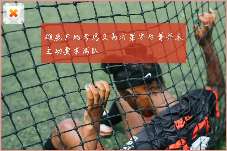 雄鹿开始考虑交易方案字母哥并未主动要求离队