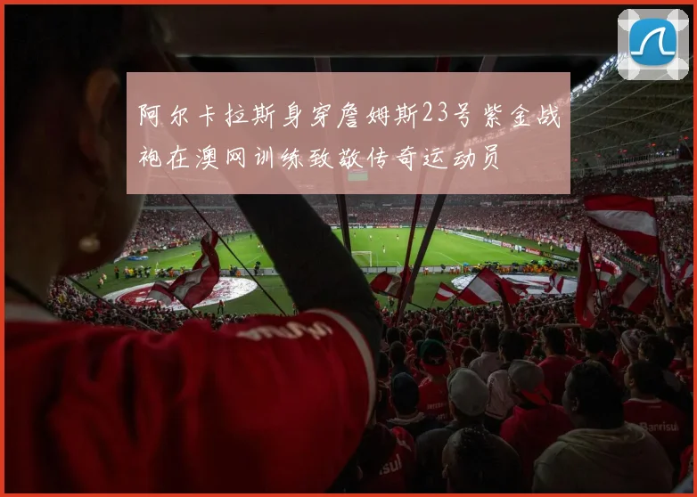 阿尔卡拉斯身穿詹姆斯23号紫金战袍在澳网训练致敬传奇运动员