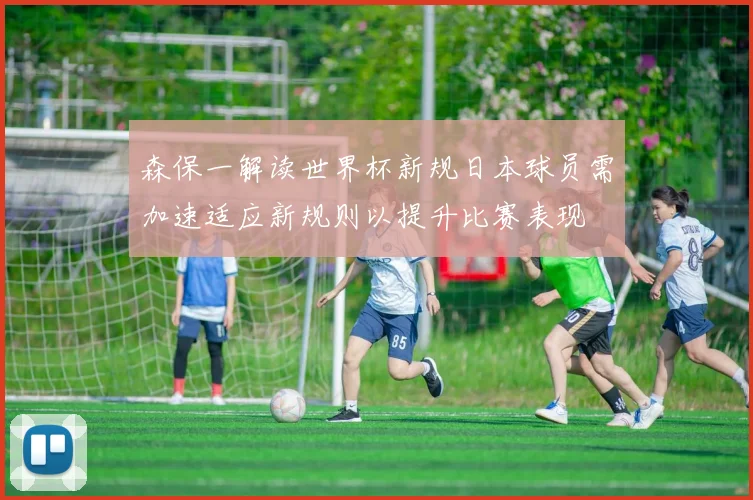 森保一解读世界杯新规日本球员需加速适应新规则以提升比赛表现