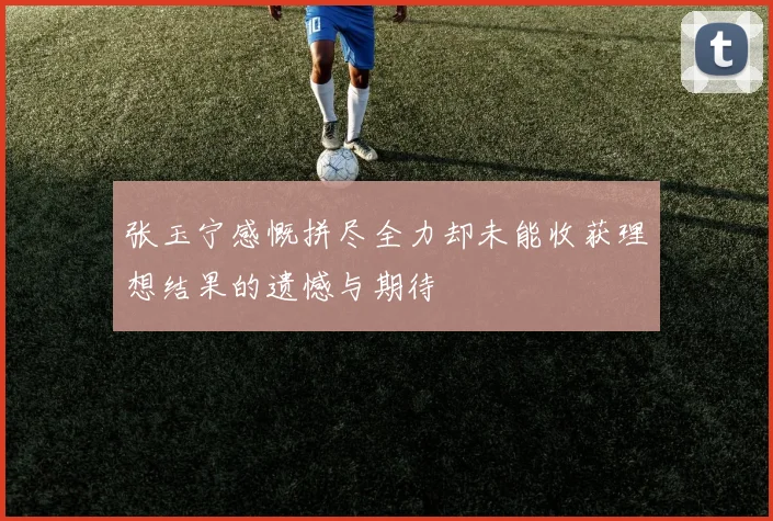 张玉宁感慨拼尽全力却未能收获理想结果的遗憾与期待
