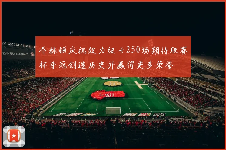 乔林顿庆祝效力纽卡250场期待联赛杯夺冠创造历史并赢得更多荣誉