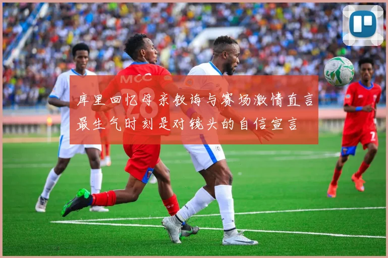 库里回忆母亲教诲与赛场激情直言最生气时刻是对镜头的自信宣言