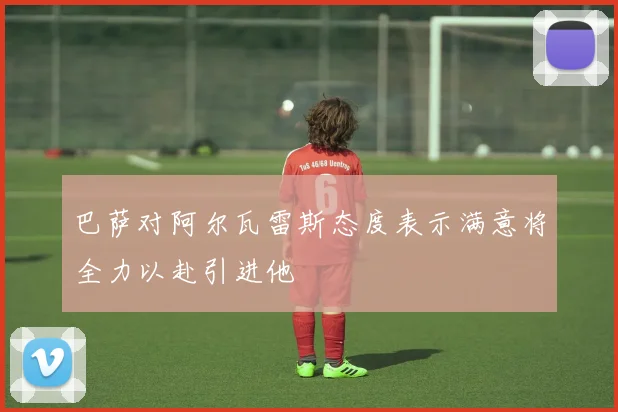 巴萨对阿尔瓦雷斯态度表示满意将全力以赴引进他