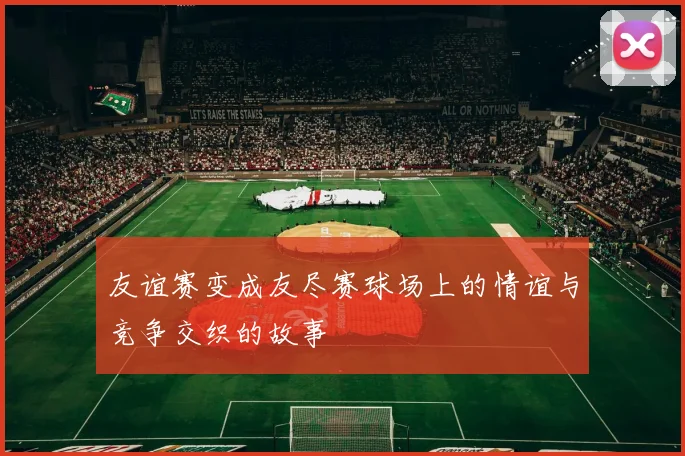 友谊赛变成友尽赛球场上的情谊与竞争交织的故事