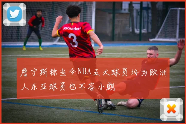 詹宁斯称当今NBA五大球员均为欧洲人东亚球员也不容小觑