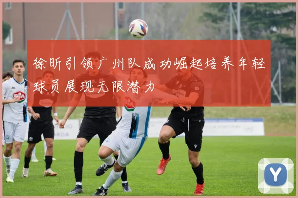 徐昕引领广州队成功崛起培养年轻球员展现无限潜力