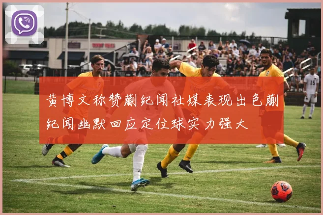 黄博文称赞蒯纪闻社媒表现出色蒯纪闻幽默回应定位球实力强大