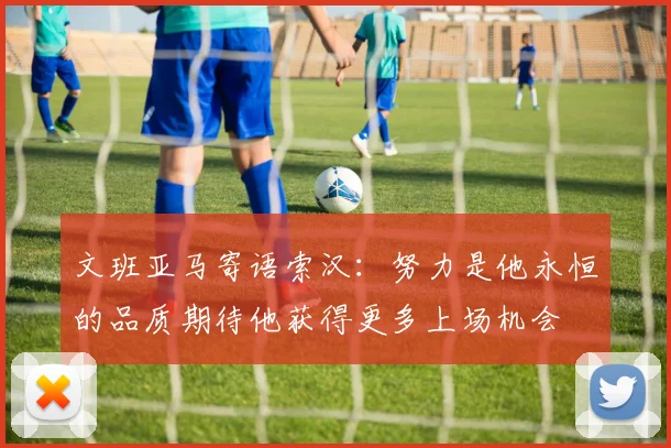 文班亚马寄语索汉：努力是他永恒的品质期待他获得更多上场机会