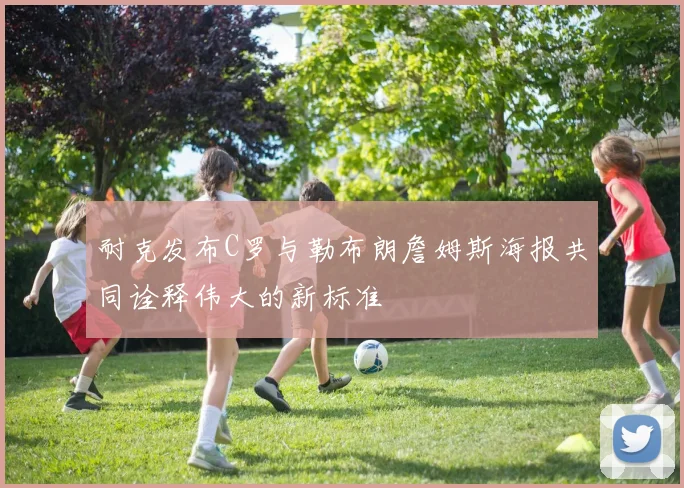 耐克发布C罗与勒布朗詹姆斯海报共同诠释伟大的新标准
