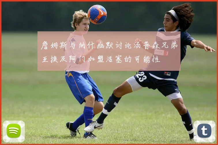 詹姆斯与纳什幽默讨论汤普森兄弟互换及阿门加盟活塞的可能性